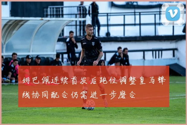 姆巴佩连续首发后跑位调整皇马锋线协同配合仍需进一步磨合