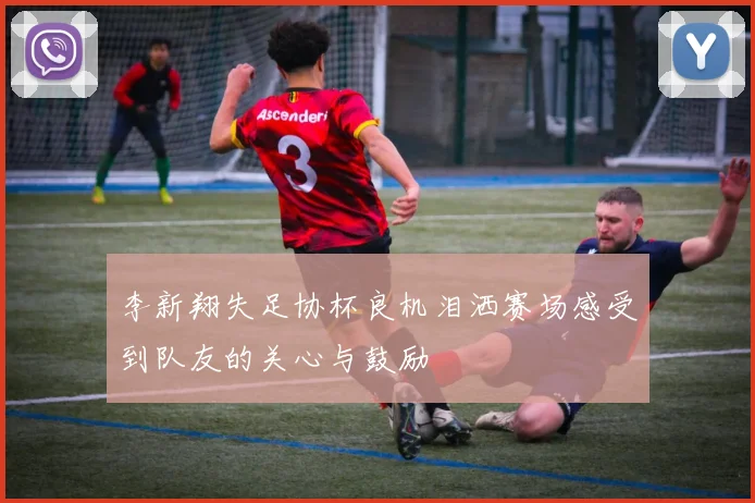 李新翔失足协杯良机泪洒赛场感受到队友的关心与鼓励