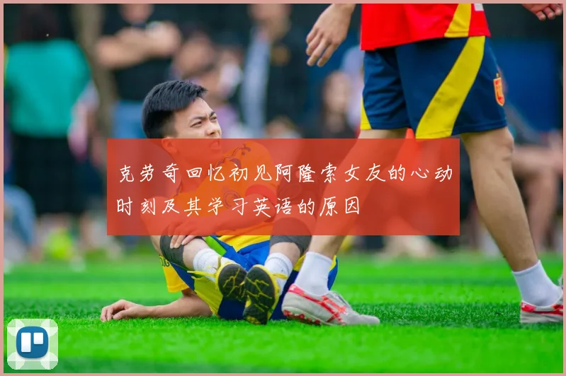 克劳奇回忆初见阿隆索女友的心动时刻及其学习英语的原因