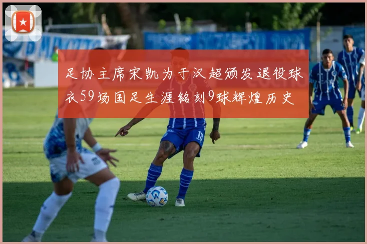 足协主席宋凯为于汉超颁发退役球衣59场国足生涯铭刻9球辉煌历史