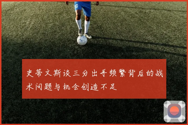 史蒂文斯谈三分出手频繁背后的战术问题与机会创造不足