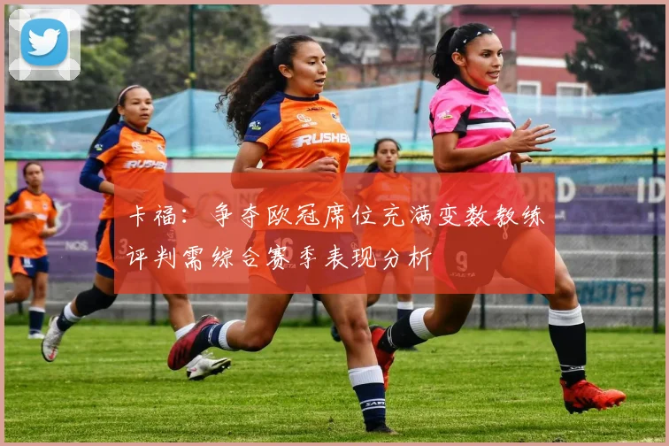 卡福：争夺欧冠席位充满变数教练评判需综合赛季表现分析