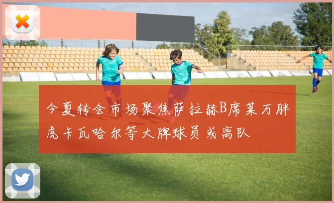 今夏转会市场聚焦萨拉赫B席莱万胖虎卡瓦哈尔等大牌球员或离队
