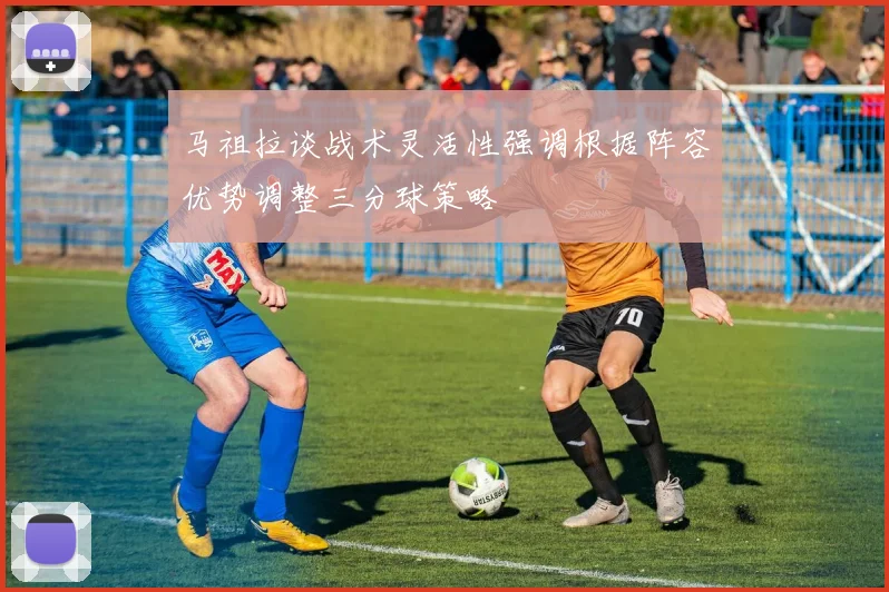 马祖拉谈战术灵活性强调根据阵容优势调整三分球策略