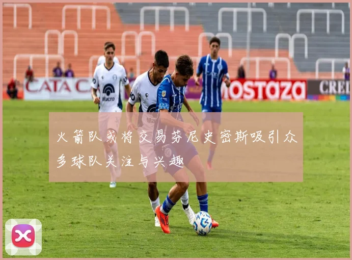 火箭队或将交易芬尼史密斯吸引众多球队关注与兴趣