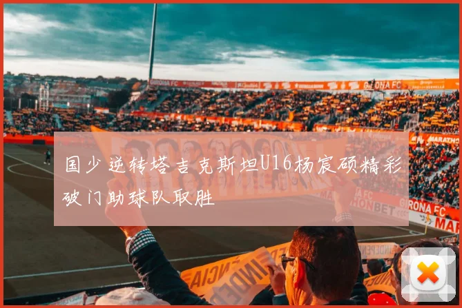 国少逆转塔吉克斯坦U16杨宸硕精彩破门助球队取胜