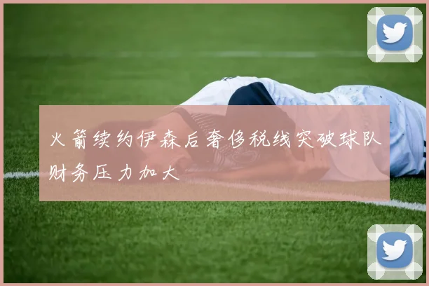 火箭续约伊森后奢侈税线突破球队财务压力加大