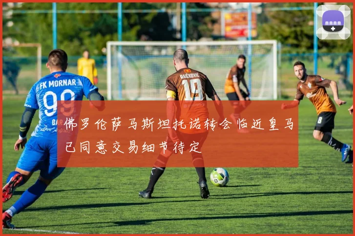 佛罗伦萨马斯坦托诺转会临近皇马已同意交易细节待定