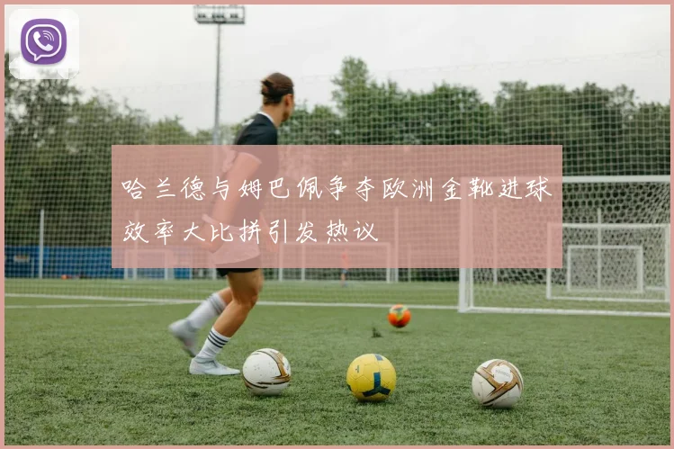 哈兰德与姆巴佩争夺欧洲金靴进球效率大比拼引发热议