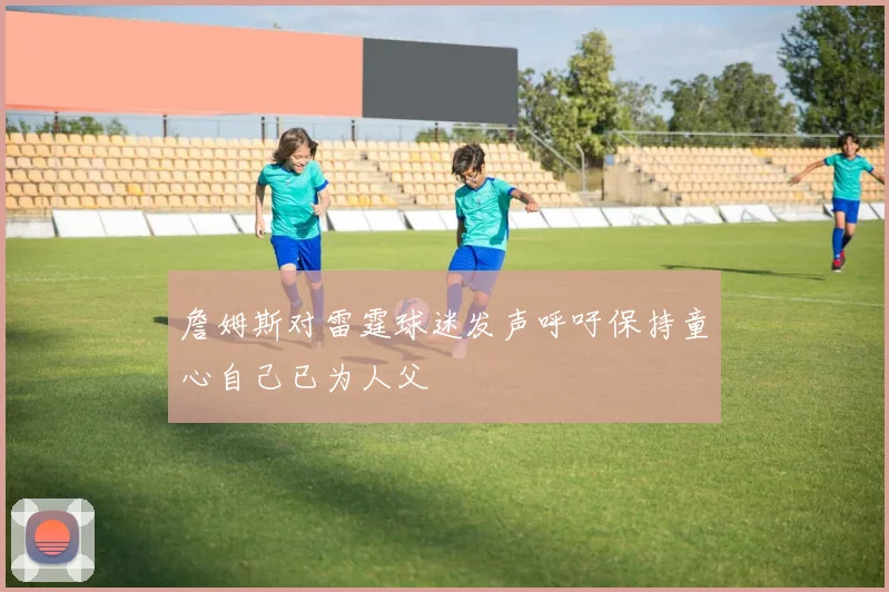 詹姆斯对雷霆球迷发声呼吁保持童心自己已为人父
