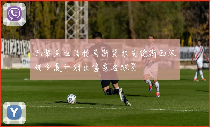 巴黎关注马特乌斯费尔南德斯西汉姆今夏计划出售多名球员