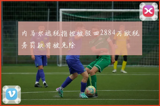 内马尔逃税指控被驳回2884万欧税务罚款将被免除
