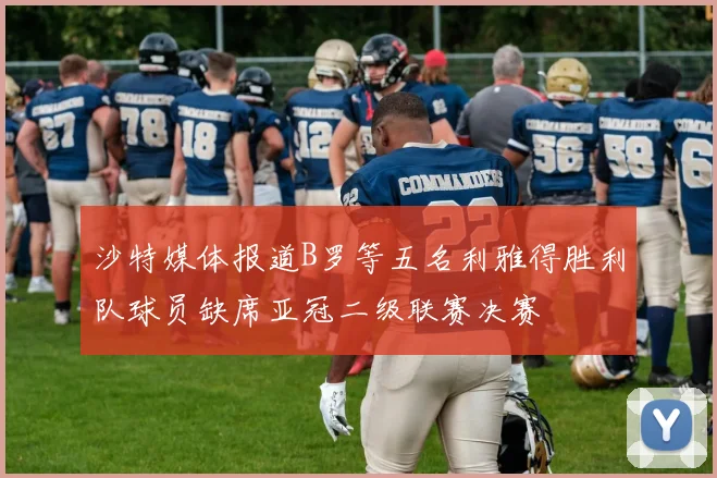 沙特媒体报道B罗等五名利雅得胜利队球员缺席亚冠二级联赛决赛