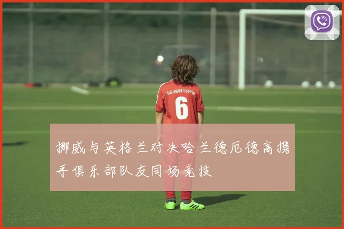 挪威与英格兰对决哈兰德厄德高携手俱乐部队友同场竞技