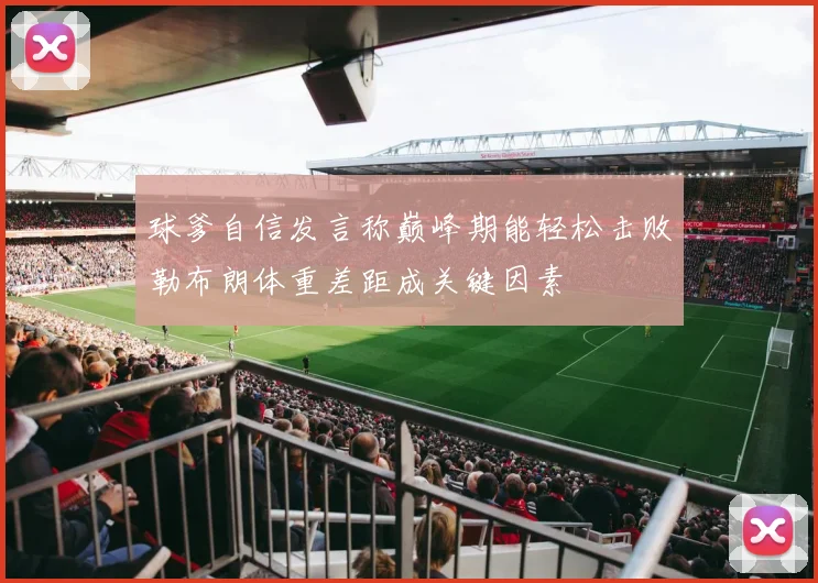球爹自信发言称巅峰期能轻松击败勒布朗体重差距成关键因素