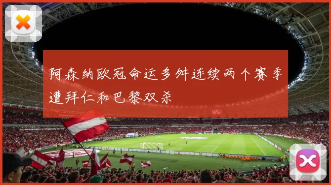 阿森纳欧冠命运多舛连续两个赛季遭拜仁和巴黎双杀