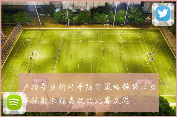 卢指导分析对手防守策略强调三分球投射未能奏效的比赛反思