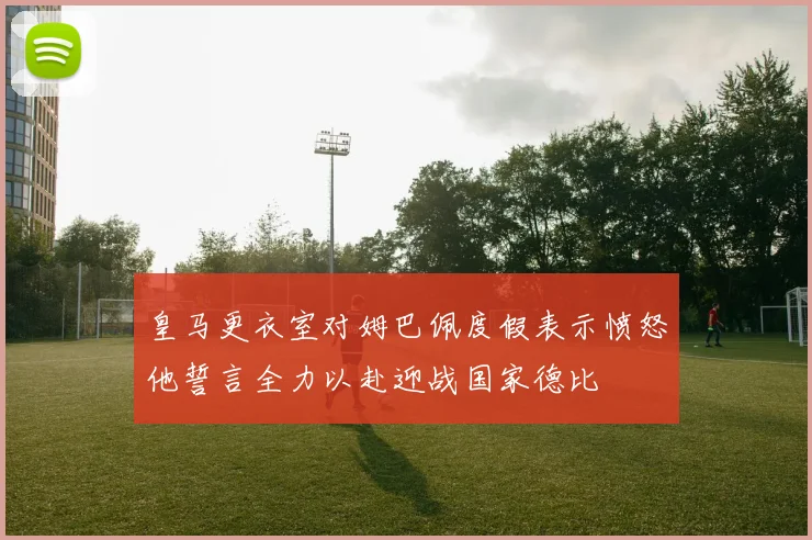皇马更衣室对姆巴佩度假表示愤怒他誓言全力以赴迎战国家德比