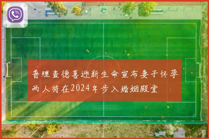 普理查德喜迎新生命宣布妻子怀孕两人将在2024年步入婚姻殿堂