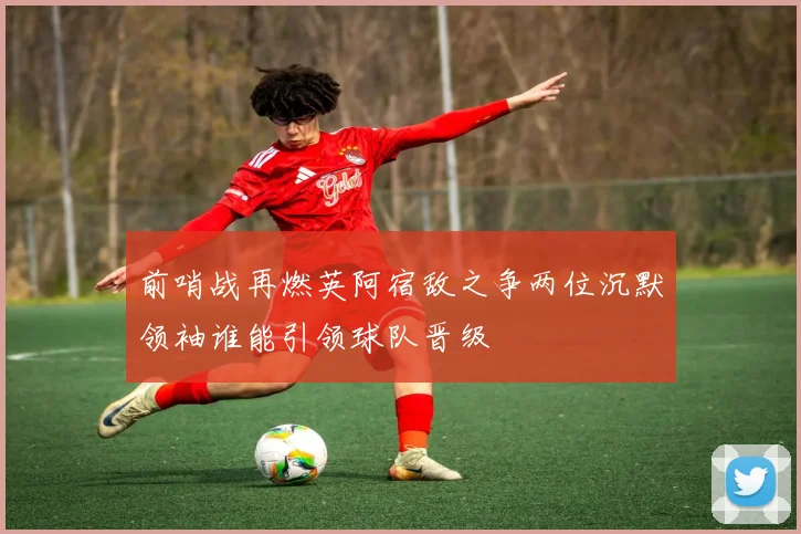 前哨战再燃英阿宿敌之争两位沉默领袖谁能引领球队晋级