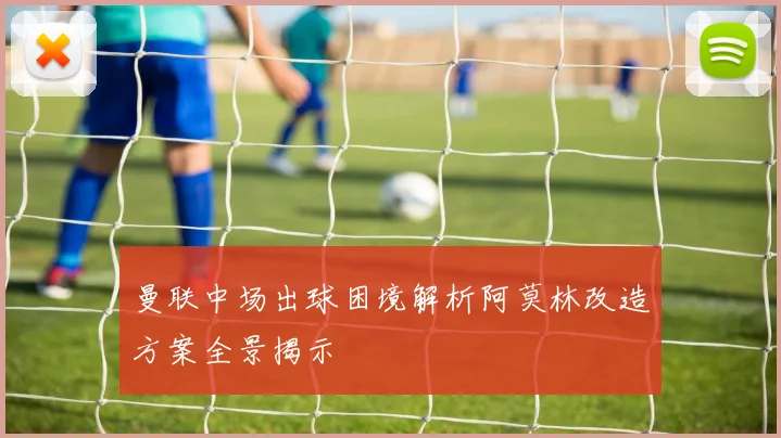 曼联中场出球困境解析阿莫林改造方案全景揭示